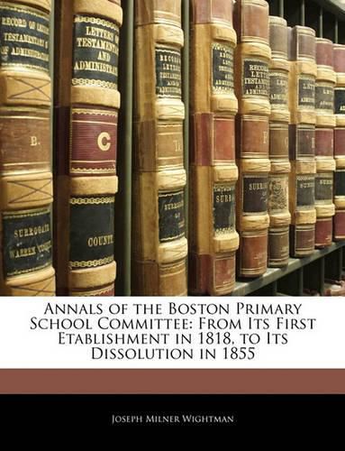 Annals of the Boston Primary School Committee: From Its First Etablishment in 1818, to Its Dissolution in 1855