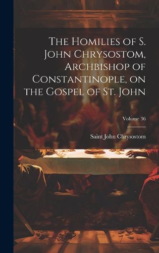 Cover image for The Homilies of S. John Chrysostom, Archbishop of Constantinople, on the Gospel of St. John; Volume 36