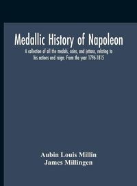 Cover image for Medallic History Of Napoleon. A Collection Of All The Medals, Coins, And Jettons, Relating To His Actions And Reign. From The Year 1796-1815