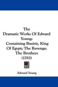 Cover image for The Dramatic Works Of Edward Young: Containing Busiris, King Of Egypt; The Revenge; The Brothers (1783)