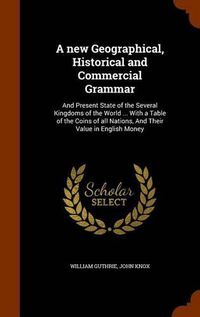 Cover image for A New Geographical, Historical and Commercial Grammar: And Present State of the Several Kingdoms of the World ... with a Table of the Coins of All Nations, and Their Value in English Money