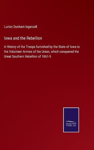 Cover image for Iowa and the Rebellion: A History of the Troops furnished by the State of Iowa to the Volunteer Armies of the Union, which conquered the Great Southern Rebellion of 1861-5