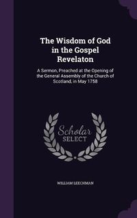 Cover image for The Wisdom of God in the Gospel Revelaton: A Sermon, Preached at the Opening of the General Assembly of the Church of Scotland, in May 1758