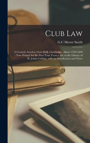 Club Law: a Comedy Acted in Clare Hall, Cambridge, About 1599-1600: Now Printed for the First Time From a Ms. in the Library of St. John's College, With an Introduction and Notes