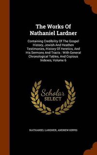 Cover image for The Works of Nathaniel Lardner: Containing Credibility of the Gospel History, Jewish and Heathen Testimonies, History of Heretics, and His Sermons and Tracts: With General Chronological Tables, and Copious Indexes, Volume 6