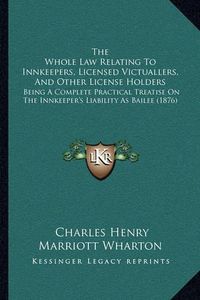 Cover image for The Whole Law Relating to Innkeepers, Licensed Victuallers, and Other License Holders: Being a Complete Practical Treatise on the Innkeeper's Liability as Bailee (1876)