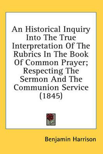 Cover image for An Historical Inquiry Into the True Interpretation of the Rubrics in the Book of Common Prayer; Respecting the Sermon and the Communion Service (1845)