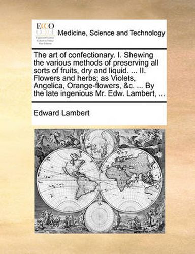 Cover image for The Art of Confectionary. I. Shewing the Various Methods of Preserving All Sorts of Fruits, Dry and Liquid. ... II. Flowers and Herbs; As Violets, Angelica, Orange-Flowers, &C. ... by the Late Ingenious Mr. Edw. Lambert, ...