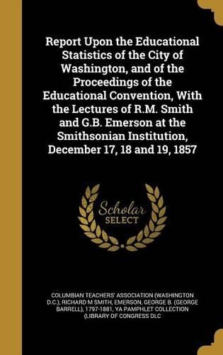 Cover image for Report Upon the Educational Statistics of the City of Washington, and of the Proceedings of the Educational Convention, with the Lectures of R.M. Smith and G.B. Emerson at the Smithsonian Institution, December 17, 18 and 19, 1857