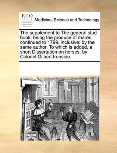 Cover image for The Supplement to the General Stud-Book, Being the Produce of Mares, Continued to 1799, Inclusive: By the Same Author. to Which Is Added, a Short Dissertation on Horses, by Colonel Gilbert Ironside.