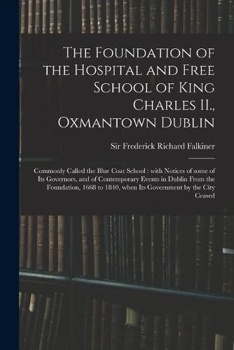 The Foundation of the Hospital and Free School of King Charles II., Oxmantown Dublin: Commonly Called the Blue Coat School: With Notices of Some of Its Governors, and of Contemporary Events in Dublin From the Foundation, 1668 to 1840, When Its...