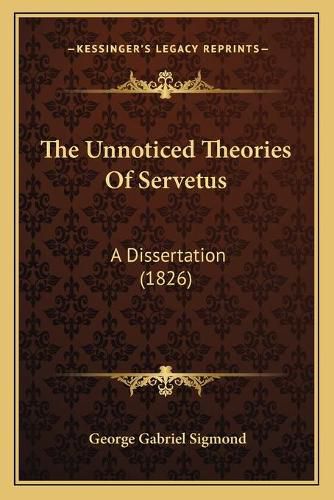 Cover image for The Unnoticed Theories of Servetus: A Dissertation (1826)