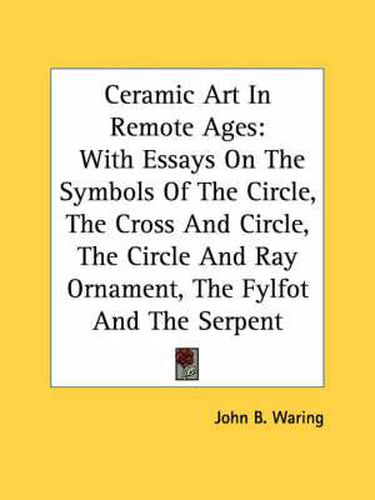 Cover image for Ceramic Art in Remote Ages: With Essays on the Symbols of the Circle, the Cross and Circle, the Circle and Ray Ornament, the Fylfot and the Serpent