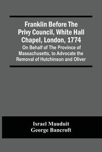 Cover image for Franklin Before The Privy Council, White Hall Chapel, London, 1774: On Behalf Of The Province Of Massachusetts, To Advocate The Removal Of Hutchinson And Oliver