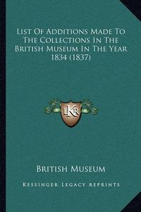 Cover image for List of Additions Made to the Collections in the British Museum in the Year 1834 (1837)