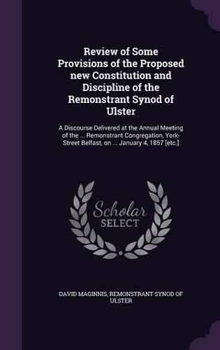 Cover image for Review of Some Provisions of the Proposed New Constitution and Discipline of the Remonstrant Synod of Ulster: A Discourse Delivered at the Annual Meeting of the ... Remonstrant Congregation, York-Street Belfast, on ... January 4, 1857 [Etc.]