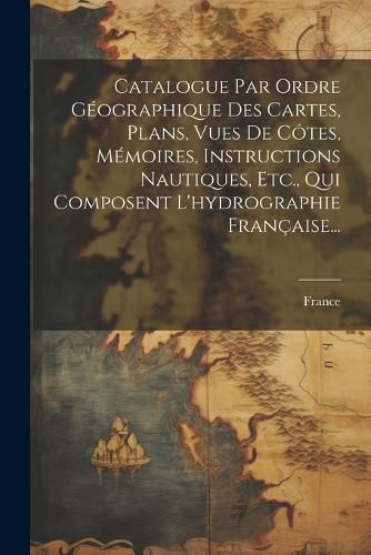 Cover image for Catalogue Par Ordre Geographique Des Cartes, Plans, Vues De Cotes, Memoires, Instructions Nautiques, Etc., Qui Composent L'hydrographie Francaise...