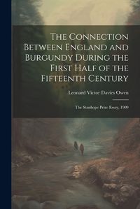 Cover image for The Connection Between England and Burgundy During the First Half of the Fifteenth Century; the Stanhope Prize Essay, 1909