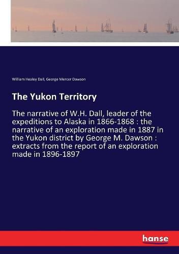 The Yukon Territory: The narrative of W.H. Dall, leader of the expeditions to Alaska in 1866-1868: the narrative of an exploration made in 1887 in the Yukon district by George M. Dawson: extracts from the report of an exploration made in 1896-1897