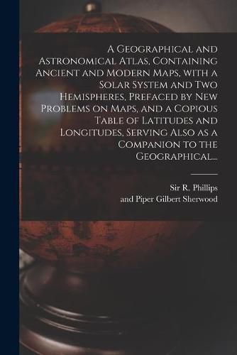 Cover image for A Geographical and Astronomical Atlas, Containing Ancient and Modern Maps, With a Solar System and Two Hemispheres, Prefaced by New Problems on Maps, and a Copious Table of Latitudes and Longitudes, Serving Also as a Companion to the Geographical...