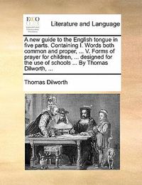 Cover image for A New Guide to the English Tongue in Five Parts. Containing I. Words Both Common and Proper, ... V. Forms of Prayer for Children, ... Designed for the Use of Schools ... by Thomas Dilworth, ...