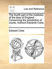 Cover image for The Fourth Part of the Institutes of the Laws of England. Concerning the Jurisdiction of Courts. Authore Edwardo Coke, ...