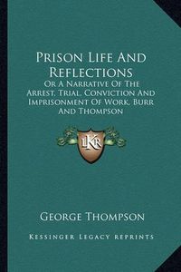 Cover image for Prison Life and Reflections: Or a Narrative of the Arrest, Trial, Conviction and Imprisonment of Work, Burr and Thompson