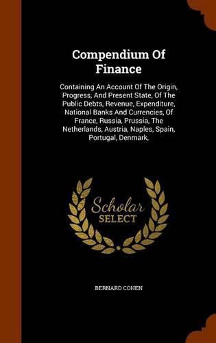 Compendium of Finance: Containing an Account of the Origin, Progress, and Present State, of the Public Debts, Revenue, Expenditure, National Banks and Currencies, of France, Russia, Prussia, the Netherlands, Austria, Naples, Spain, Portugal, Denmark,