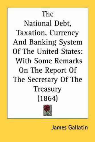 Cover image for The National Debt, Taxation, Currency and Banking System of the United States: With Some Remarks on the Report of the Secretary of the Treasury (1864)