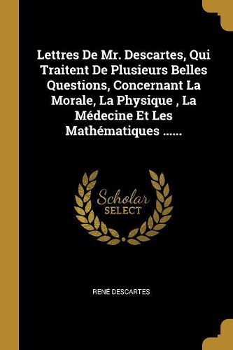 Cover image for Lettres De Mr. Descartes, Qui Traitent De Plusieurs Belles Questions, Concernant La Morale, La Physique, La Medecine Et Les Mathematiques ......