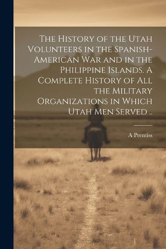 Cover image for The History of the Utah Volunteers in the Spanish-American War and in the Philippine Islands. A Complete History of all the Military Organizations in Which Utah men Served ..