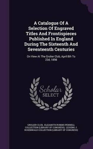 Cover image for A Catalogue of a Selection of Engraved Titles and Frontispieces Published in England During the Sixteenth and Seventeenth Centuries: On View at the Grolier Club, April 8th to 23d, 1898