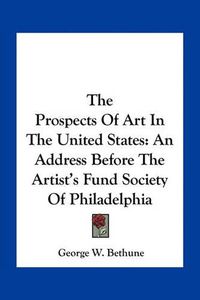 Cover image for The Prospects of Art in the United States: An Address Before the Artist's Fund Society of Philadelphia