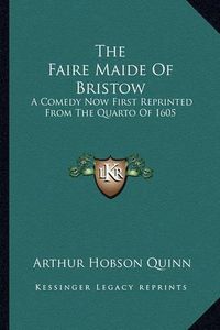 Cover image for The Faire Maide of Bristow: A Comedy Now First Reprinted from the Quarto of 1605