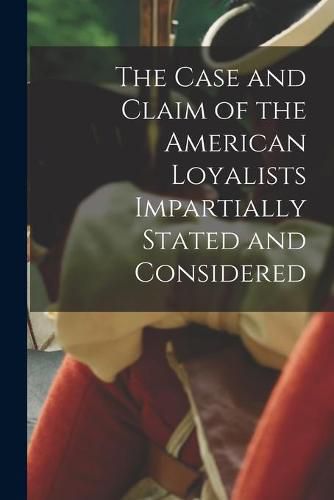 Cover image for The Case and Claim of the American Loyalists Impartially Stated and Considered [microform]