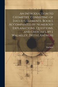 Cover image for An Introduction to Geometry, Consisting of Euclid's Elements, Book I, Accompanied by Numerous Explanations, Questions, and Exercises, by J. Walmsley. [With] Answers