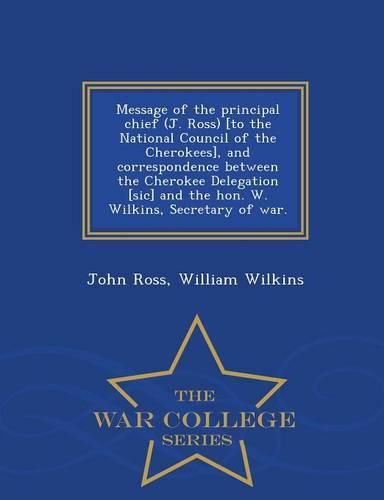 Message of the Principal Chief (J. Ross) [to the National Council of the Cherokees], and Correspondence Between the Cherokee Delegation [sic] and the Hon. W. Wilkins, Secretary of War. - War College Series