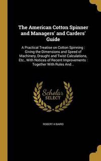 Cover image for The American Cotton Spinner and Managers' and Carders' Guide: A Practical Treatise on Cotton Spinning: Giving the Dimensions and Speed of Machinery, Draught and Twist Calculations, Etc., with Notices of Recent Improvements: Together with Rules And...