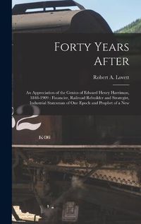 Cover image for Forty Years After: an Appreciation of the Genius of Edward Henry Harriman, 1848-1909: Financier, Railroad Rebuilder and Strategist, Industrial Statesman of One Epoch and Prophet of a New