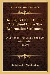 Cover image for The Rights of the Church of England Under the Reformation Settlement: A Letter to the Lord Bishop of Winchester (1899)