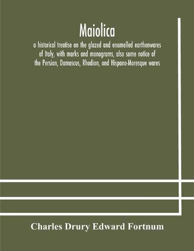 Maiolica: a historical treatise on the glazed and enamelled earthenwares of Italy, with marks and monograms, also some notice of the Persian, Damascus, Rhodian, and Hispano-Moresque wares