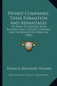 Cover image for Private Companies, Their Formation and Advantages: Or How to Convert Your Business Into a Private Company, and the Benefit of Doing So (1881)