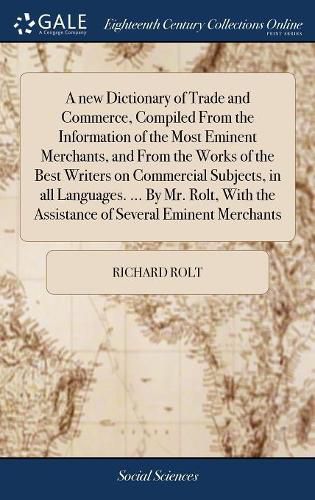 A new Dictionary of Trade and Commerce, Compiled From the Information of the Most Eminent Merchants, and From the Works of the Best Writers on Commercial Subjects, in all Languages. ... By Mr. Rolt, With the Assistance of Several Eminent Merchants