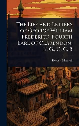 Cover image for The Life and Letters of George William Frederick, Fourth Earl of Clarendon, K. G., G. C. B