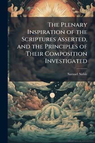 Cover image for The Plenary Inspiration of the Scriptures Asserted, and the Principles of Their Composition Investigated: In Six Lectures, (Very Greatly Enlarged, ) Delivered at Albion Hall, London Wall: With an Appendix, Illustrative and Critical