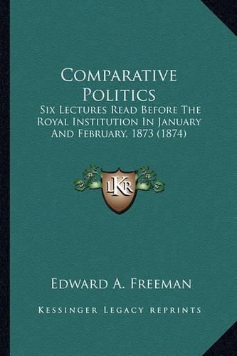 Cover image for Comparative Politics Comparative Politics: Six Lectures Read Before the Royal Institution in January Ansix Lectures Read Before the Royal Institution in January and February, 1873 (1874) D February, 1873 (1874)