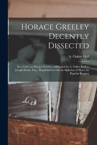 Cover image for Horace Greeley Decently Dissected: in a Letter on Horace Greeley, Addressed by A. Oakey Hall to Joseph Hoxie, Esq.; Republished (with an Alphabet of Notes) by Popular Request