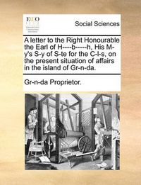 Cover image for A Letter to the Right Honourable the Earl of H----B-----H, His M-Y's S-Y of S-Te for the Il-S, on the Present Situation of Affairs in the Island of Gr-N-Da.