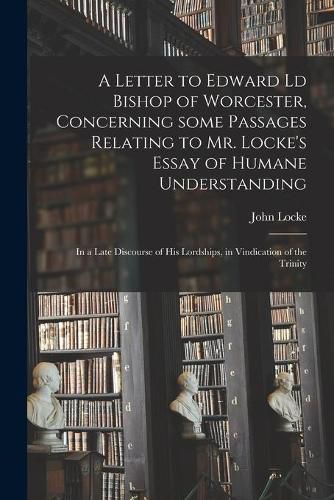 A Letter to Edward Ld Bishop of Worcester, Concerning Some Passages Relating to Mr. Locke's Essay of Humane Understanding: in a Late Discourse of His Lordships, in Vindication of the Trinity