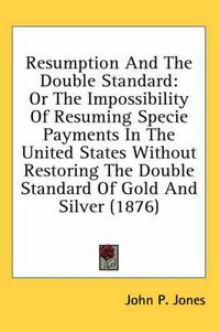 Cover image for Resumption and the Double Standard: Or the Impossibility of Resuming Specie Payments in the United States Without Restoring the Double Standard of Gold and Silver (1876)